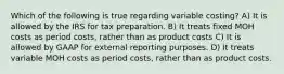 Which of the following is true regarding variable​ costing? A) It is allowed by the IRS for tax preparation. B) It treats fixed MOH costs as period​ costs, rather than as product costs C) It is allowed by GAAP for external reporting purposes. D) It treats variable MOH costs as period​ costs, rather than as product costs.