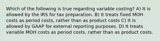 Which of the following is true regarding variable​ costing? A) It is allowed by the IRS for tax preparation. B) It treats fixed MOH costs as period​ costs, rather than as product costs C) It is allowed by GAAP for external reporting purposes. D) It treats variable MOH costs as period​ costs, rather than as product costs.