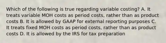 Which of the following is true regarding variable costing? A. It treats variable MOH costs as period costs, rather than as product costs B. It is allowed by GAAP for external reporting purposes C. It treats fixed MOH costs as period costs, rather than as product costs D. It is allowed by the IRS for tax preparation