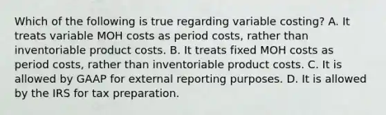 Which of the following is true regarding variable​ costing? A. It treats variable MOH costs as period​ costs, rather than inventoriable product costs. B. It treats fixed MOH costs as period​ costs, rather than inventoriable product costs. C. It is allowed by GAAP for external reporting purposes. D. It is allowed by the IRS for tax preparation.