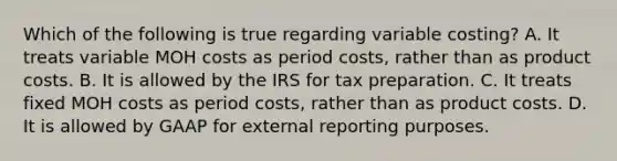 Which of the following is true regarding variable​ costing? A. It treats variable MOH costs as period​ costs, rather than as product costs. B. It is allowed by the IRS for tax preparation. C. It treats fixed MOH costs as period​ costs, rather than as product costs. D. It is allowed by GAAP for external reporting purposes.