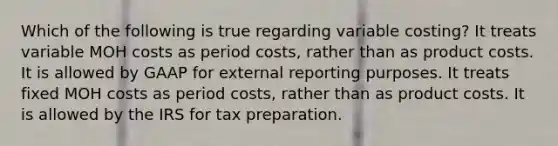 Which of the following is true regarding variable costing? It treats variable MOH costs as period costs, rather than as product costs. It is allowed by GAAP for external reporting purposes. It treats fixed MOH costs as period costs, rather than as product costs. It is allowed by the IRS for tax preparation.