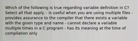 Which of the following is true regarding variable definition in C? Select all that apply. - is useful when you are using multiple files - provides assurance to the compiler that there exists a variable with the given type and name - cannot declare a variable multiple times in a C program - has its meaning at the time of compilation only