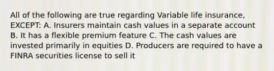 All of the following are true regarding Variable life insurance, EXCEPT: A. Insurers maintain cash values in a separate account B. It has a flexible premium feature C. The cash values are invested primarily in equities D. Producers are required to have a FINRA securities license to sell it