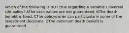 Which of the following is NOT true regarding a Variable Universal Life policy? AThe cash values are not guaranteed. BThe death benefit is fixed. CThe policyowner can participate in some of the investment decisions. DThe minimum death benefit is guaranteed.