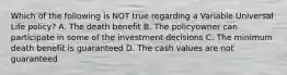 Which of the following is NOT true regarding a Variable Universal Life policy? A. The death benefit B. The policyowner can participate in some of the investment decisions C. The minimum death benefit is guaranteed D. The cash values are not guaranteed