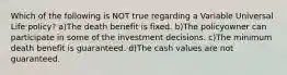 Which of the following is NOT true regarding a Variable Universal Life policy? a)The death benefit is fixed. b)The policyowner can participate in some of the investment decisions. c)The minimum death benefit is guaranteed. d)The cash values are not guaranteed.