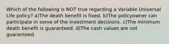 Which of the following is NOT true regarding a Variable Universal Life policy? a)The death benefit is fixed. b)The policyowner can participate in some of the investment decisions. c)The minimum death benefit is guaranteed. d)The cash values are not guaranteed.