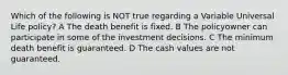 Which of the following is NOT true regarding a Variable Universal Life policy? A The death benefit is fixed. B The policyowner can participate in some of the investment decisions. C The minimum death benefit is guaranteed. D The cash values are not guaranteed.