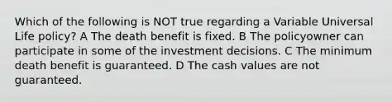 Which of the following is NOT true regarding a Variable Universal Life policy? A The death benefit is fixed. B The policyowner can participate in some of the investment decisions. C The minimum death benefit is guaranteed. D The cash values are not guaranteed.