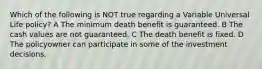 Which of the following is NOT true regarding a Variable Universal Life policy? A The minimum death benefit is guaranteed. B The cash values are not guaranteed. C The death benefit is fixed. D The policyowner can participate in some of the investment decisions.