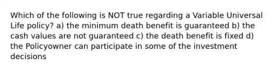 Which of the following is NOT true regarding a Variable Universal Life policy? a) the minimum death benefit is guaranteed b) the cash values are not guaranteed c) the death benefit is fixed d) the Policyowner can participate in some of the investment decisions