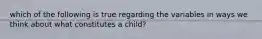 which of the following is true regarding the variables in ways we think about what constitutes a child?