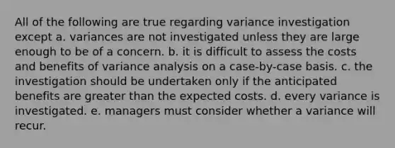 All of the following are true regarding variance investigation except a. variances are not investigated unless they are large enough to be of a concern. b. it is difficult to assess the costs and benefits of variance analysis on a case-by-case basis. c. the investigation should be undertaken only if the anticipated benefits are greater than the expected costs. d. every variance is investigated. e. managers must consider whether a variance will recur.