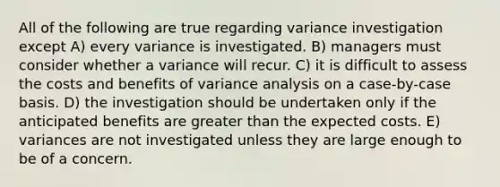 All of the following are true regarding variance investigation except A) every variance is investigated. B) managers must consider whether a variance will recur. C) it is difficult to assess the costs and benefits of variance analysis on a case-by-case basis. D) the investigation should be undertaken only if the anticipated benefits are greater than the expected costs. E) variances are not investigated unless they are large enough to be of a concern.