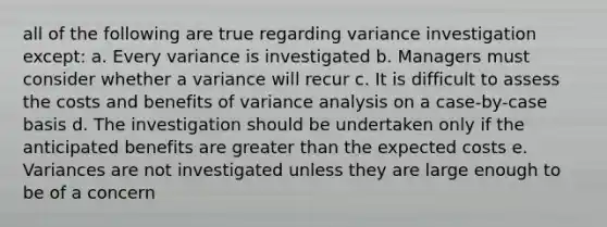 all of the following are true regarding variance investigation except: a. Every variance is investigated b. Managers must consider whether a variance will recur c. It is difficult to assess the costs and benefits of variance analysis on a case-by-case basis d. The investigation should be undertaken only if the anticipated benefits are <a href='https://www.questionai.com/knowledge/ktgHnBD4o3-greater-than' class='anchor-knowledge'>greater than</a> the expected costs e. Variances are not investigated unless they are large enough to be of a concern