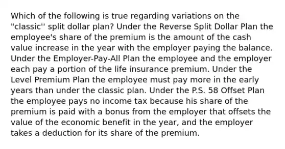 Which of the following is true regarding variations on the "classic'' split dollar plan? Under the Reverse Split Dollar Plan the employee's share of the premium is the amount of the cash value increase in the year with the employer paying the balance. Under the Employer-Pay-All Plan the employee and the employer each pay a portion of the life insurance premium. Under the Level Premium Plan the employee must pay more in the early years than under the classic plan. Under the P.S. 58 Offset Plan the employee pays no income tax because his share of the premium is paid with a bonus from the employer that offsets the value of the economic benefit in the year, and the employer takes a deduction for its share of the premium.