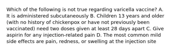 Which of the following is not true regarding varicella vaccine? A. It is administered subcutaneously B. Children 13 years and older (with no history of chickenpox or have not previously been vaccinated) need two doses given at least 28 days apart C. Give aspirin for any injection-related pain D. The most common mild side effects are pain, redness, or swelling at the injection site