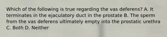 Which of the following is true regarding the vas deferens? A. It terminates in the ejaculatory duct in the prostate B. The sperm from the vas deferens ultimately empty into the prostatic urethra C. Both D. Neither