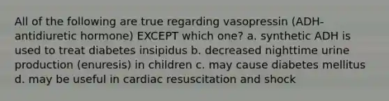 All of the following are true regarding vasopressin (ADH-antidiuretic hormone) EXCEPT which one? a. synthetic ADH is used to treat diabetes insipidus b. decreased nighttime urine production (enuresis) in children c. may cause diabetes mellitus d. may be useful in cardiac resuscitation and shock