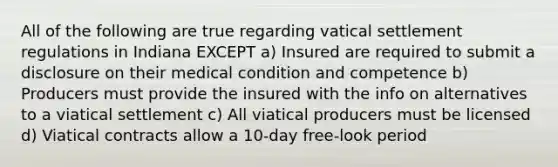 All of the following are true regarding vatical settlement regulations in Indiana EXCEPT a) Insured are required to submit a disclosure on their medical condition and competence b) Producers must provide the insured with the info on alternatives to a viatical settlement c) All viatical producers must be licensed d) Viatical contracts allow a 10-day free-look period