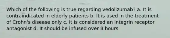 Which of the following is true regarding vedolizumab? a. It is contraindicated in elderly patients b. It is used in the treatment of Crohn's disease only c. It is considered an integrin receptor antagonist d. It should be infused over 8 hours