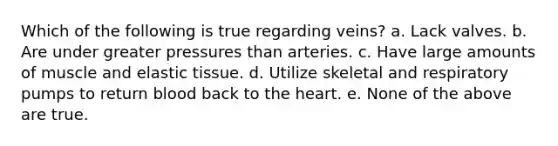 Which of the following is true regarding veins? a. Lack valves. b. Are under greater pressures than arteries. c. Have large amounts of muscle and elastic tissue. d. Utilize skeletal and respiratory pumps to return blood back to the heart. e. None of the above are true.