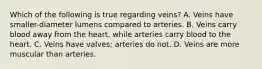 Which of the following is true regarding veins? A. Veins have smaller-diameter lumens compared to arteries. B. Veins carry blood away from the heart, while arteries carry blood to the heart. C. Veins have valves; arteries do not. D. Veins are more muscular than arteries.