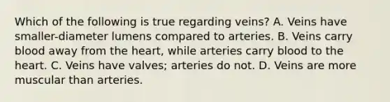 Which of the following is true regarding veins? A. Veins have smaller-diameter lumens compared to arteries. B. Veins carry blood away from the heart, while arteries carry blood to the heart. C. Veins have valves; arteries do not. D. Veins are more muscular than arteries.