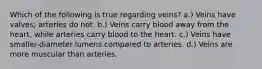 Which of the following is true regarding veins? a.) Veins have valves; arteries do not. b.) Veins carry blood away from the heart, while arteries carry blood to the heart. c.) Veins have smaller-diameter lumens compared to arteries. d.) Veins are more muscular than arteries.