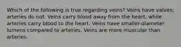 Which of the following is true regarding veins? Veins have valves; arteries do not. Veins carry blood away from the heart, while arteries carry blood to the heart. Veins have smaller-diameter lumens compared to arteries. Veins are more muscular than arteries.