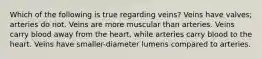 Which of the following is true regarding veins? Veins have valves; arteries do not. Veins are more muscular than arteries. Veins carry blood away from the heart, while arteries carry blood to the heart. Veins have smaller-diameter lumens compared to arteries.