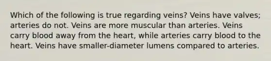 Which of the following is true regarding veins? Veins have valves; arteries do not. Veins are more muscular than arteries. Veins carry blood away from the heart, while arteries carry blood to the heart. Veins have smaller-diameter lumens compared to arteries.