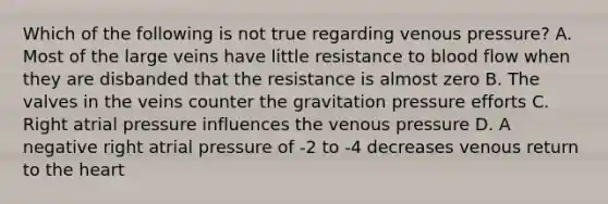 Which of the following is not true regarding venous pressure? A. Most of the large veins have little resistance to blood flow when they are disbanded that the resistance is almost zero B. The valves in the veins counter the gravitation pressure efforts C. Right atrial pressure influences the venous pressure D. A negative right atrial pressure of -2 to -4 decreases venous return to the heart