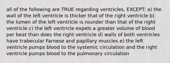 all of the following are TRUE regarding ventricles, EXCEPT: a) the wall of the left ventricle is thicker that of the right ventricle b) the lumen of the left ventricle is rounder than that of the right ventricle c) the left ventricle expels a greater volume of blood per beat than does the right ventricle d) walls of both ventricles have trabecular Farnese and papillary muscles e) the left ventricle pumps blood to the systemic circulation and the right ventricle pumps blood to the pulmonary circulation