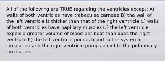 All of the following are TRUE regarding the ventricles except: A) walls of both ventricles have trabeculae carneae B) the wall of the left ventricle is thicker than that of the right ventricle C) walls of both ventricles have papillary muscles D) the left ventricle expels a greater volume of blood per beat than does the right ventricle E) the left ventricle pumps blood to the systemic circulation and the right ventricle pumps blood to the pulmonary circulation