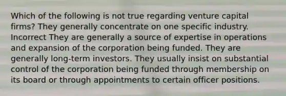 Which of the following is not true regarding venture capital firms? They generally concentrate on one specific industry. Incorrect They are generally a source of expertise in operations and expansion of the corporation being funded. They are generally long-term investors. They usually insist on substantial control of the corporation being funded through membership on its board or through appointments to certain officer positions.