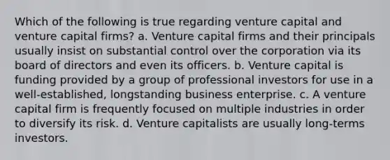 Which of the following is true regarding venture capital and venture capital firms? a. Venture capital firms and their principals usually insist on substantial control over the corporation via its board of directors and even its officers. b. Venture capital is funding provided by a group of professional investors for use in a well-established, longstanding business enterprise. c. A venture capital firm is frequently focused on multiple industries in order to diversify its risk. d. Venture capitalists are usually long-terms investors.