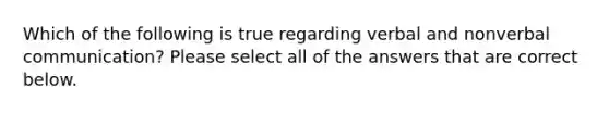 Which of the following is true regarding verbal and nonverbal communication? Please select all of the answers that are correct below.
