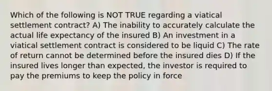 Which of the following is NOT TRUE regarding a viatical settlement contract? A) The inability to accurately calculate the actual life expectancy of the insured B) An investment in a viatical settlement contract is considered to be liquid C) The rate of return cannot be determined before the insured dies D) If the insured lives longer than expected, the investor is required to pay the premiums to keep the policy in force