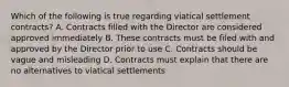 Which of the following is true regarding viatical settlement contracts? A. Contracts filled with the Director are considered approved immediately B. These contracts must be filed with and approved by the Director prior to use C. Contracts should be vague and misleading D. Contracts must explain that there are no alternatives to viatical settlements