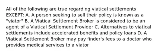 All of the following are true regarding viatical settlements EXCEPT: A. A person seeking to sell their policy is known as a "viator" B. A Viatical Settlement Broker is considered to be an agent of a Viatical Settlement Provider C. Alternatives to viatical settlements include accelerated benefits and policy loans D. A Viatical Settlement Broker may pay finder's fees to a doctor who provides medical services to a viator