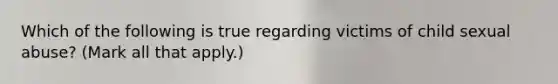 Which of the following is true regarding victims of child sexual abuse? (Mark all that apply.)