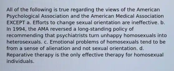 All of the following is true regarding the views of the American Psychological Association and the American Medical Association EXCEPT a. Efforts to change sexual orientation are ineffective. b. In 1994, the AMA reversed a long-standing policy of recommending that psychiatrists turn unhappy homosexuals into heterosexuals. c. Emotional problems of homosexuals tend to be from a sense of alienation and not sexual orientation. d. Reparative therapy is the only effective therapy for homosexual individuals.