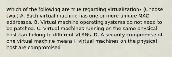 Which of the following are true regarding virtualization? (Choose two.) A. Each virtual machine has one or more unique MAC addresses. B. Virtual machine operating systems do not need to be patched. C. Virtual machines running on the same physical host can belong to different VLANs. D. A security compromise of one virtual machine means ll virtual machines on the physical host are compromised.