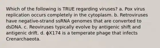 Which of the following is TRUE regarding viruses? a. Pox virus replication occurs completely in the cytoplasm. b. Retroviruses have negative-strand ssRNA genomes that are converted to dsDNA. c. Reoviruses typically evolve by antigenic shift and antigenic drift. d. ϕX174 is a temperate phage that infects Crenarchaeota.