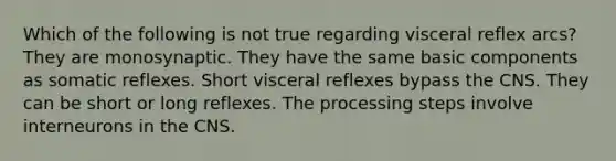 Which of the following is not true regarding visceral reflex arcs? They are monosynaptic. They have the same basic components as somatic reflexes. Short visceral reflexes bypass the CNS. They can be short or long reflexes. The processing steps involve interneurons in the CNS.