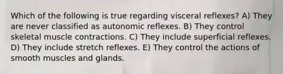 Which of the following is true regarding visceral reflexes? A) They are never classified as autonomic reflexes. B) They control skeletal <a href='https://www.questionai.com/knowledge/k0LBwLeEer-muscle-contraction' class='anchor-knowledge'>muscle contraction</a>s. C) They include superficial reflexes. D) They include stretch reflexes. E) They control the actions of smooth muscles and glands.