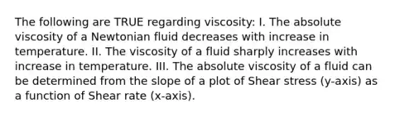 The following are TRUE regarding viscosity: I. The absolute viscosity of a Newtonian fluid decreases with increase in temperature. II. The viscosity of a fluid sharply increases with increase in temperature. III. The absolute viscosity of a fluid can be determined from the slope of a plot of Shear stress (y-axis) as a function of Shear rate (x-axis).