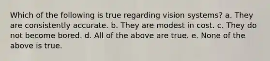 Which of the following is true regarding vision systems? a. They are consistently accurate. b. They are modest in cost. c. They do not become bored. d. All of the above are true. e. None of the above is true.